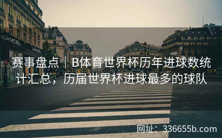 赛事盘点|B体育世界杯历年进球数统计汇总,历届世界杯进球最多的球队