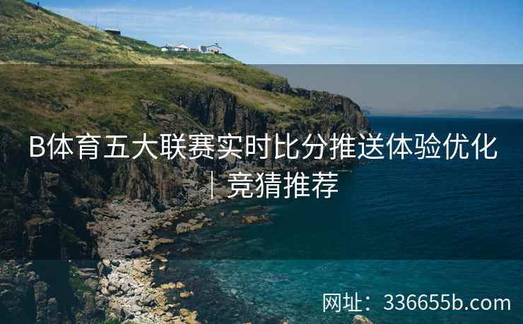 B体育五大联赛实时比分推送体验优化|竞猜推荐