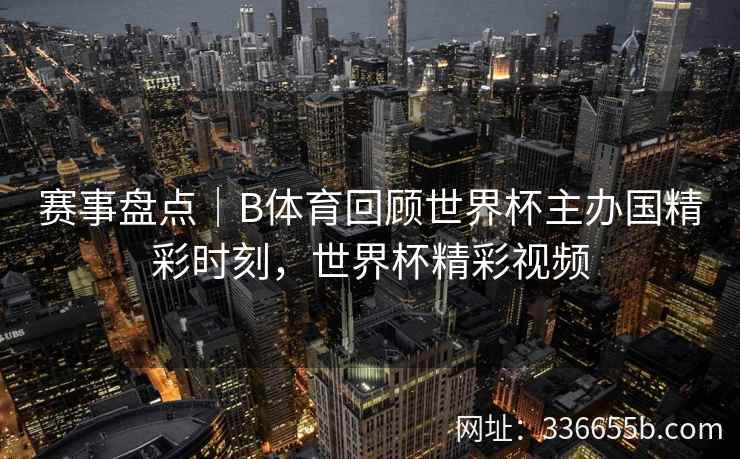 赛事盘点｜B体育回顾世界杯主办国精彩时刻，世界杯精彩视频