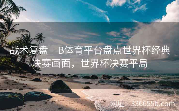 战术复盘|B体育平台盘点世界杯经典决赛画面,世界杯决赛平局