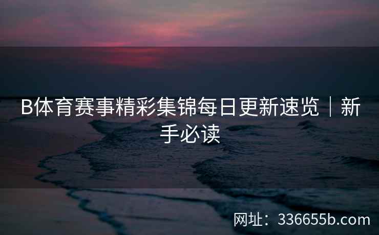 B体育赛事精彩集锦每日更新速览|新手必读