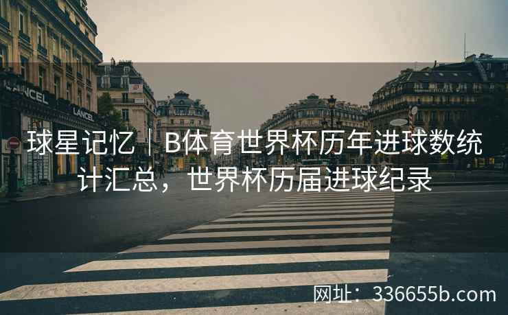 球星记忆|B体育世界杯历年进球数统计汇总,世界杯历届进球纪录