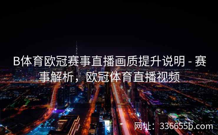 B体育欧冠赛事直播画质提升说明 - 赛事解析,欧冠体育直播视频