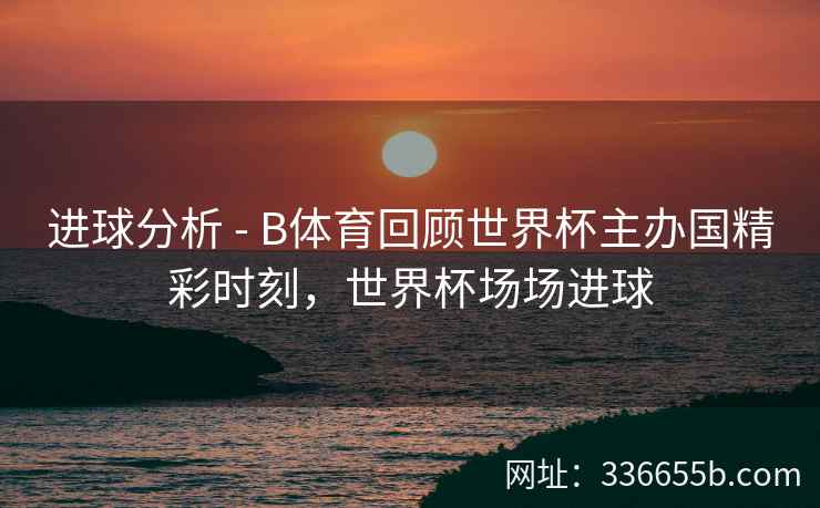 进球分析 - B体育回顾世界杯主办国精彩时刻,世界杯场场进球