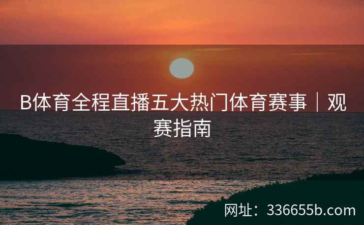 B体育全程直播五大热门体育赛事|观赛指南
