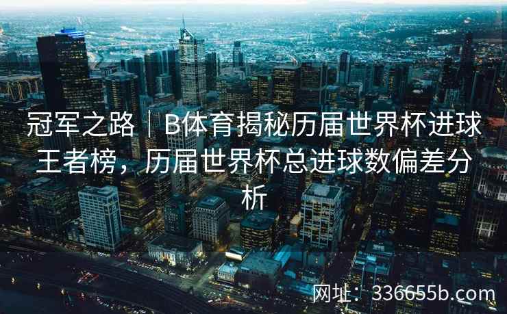 冠军之路|B体育揭秘历届世界杯进球王者榜,历届世界杯总进球数偏差分析