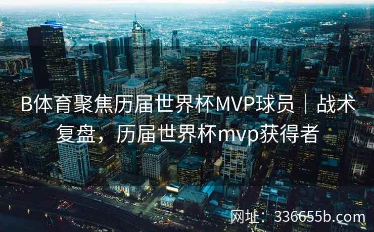 B体育聚焦历届世界杯MVP球员|战术复盘,历届世界杯mvp获得者